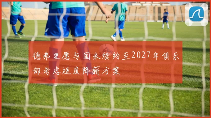 德弗里愿与国米续约至2027年俱乐部考虑适度降薪方案