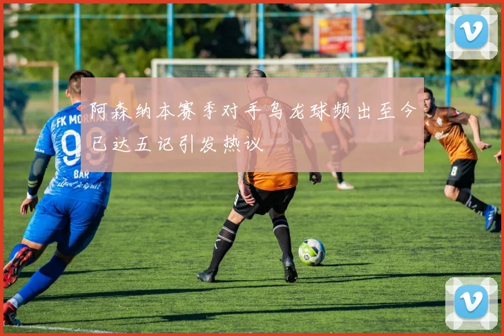 阿森纳本赛季对手乌龙球频出至今已达五记引发热议