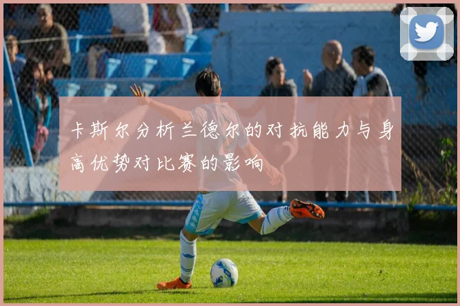 卡斯尔分析兰德尔的对抗能力与身高优势对比赛的影响