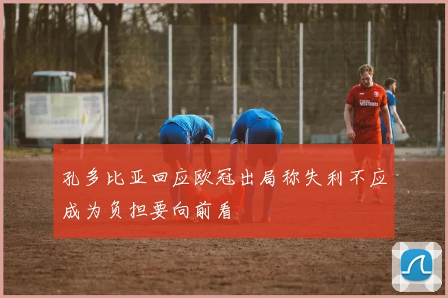 孔多比亚回应欧冠出局称失利不应成为负担要向前看