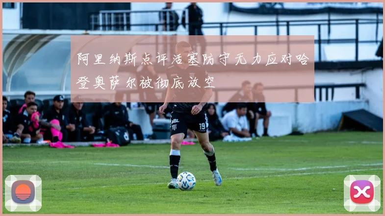 阿里纳斯点评活塞防守无力应对哈登奥萨尔被彻底放空