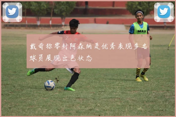 戴奇称零封阿森纳是优秀表现多名球员展现出色状态