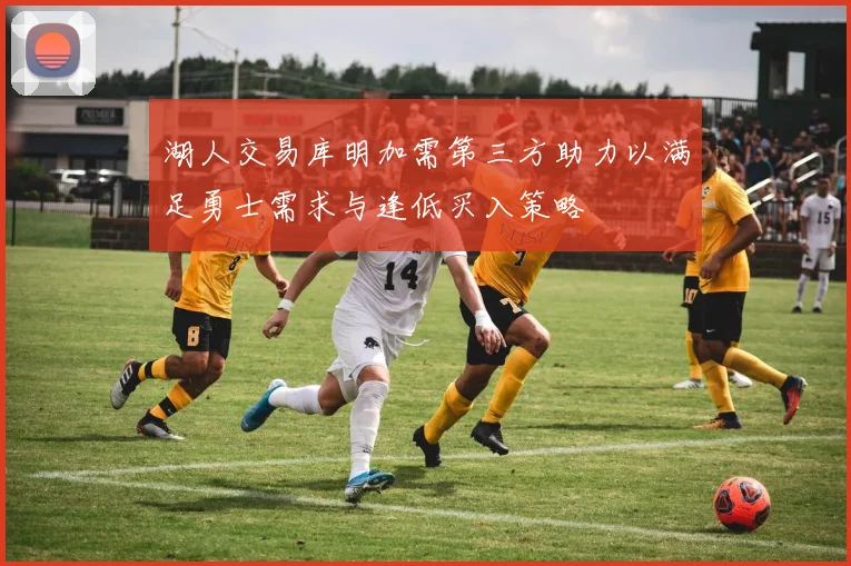 湖人交易库明加需第三方助力以满足勇士需求与逢低买入策略