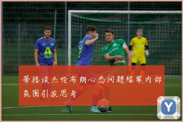 蒂格谈杰伦布朗心态问题绿军内部氛围引发思考