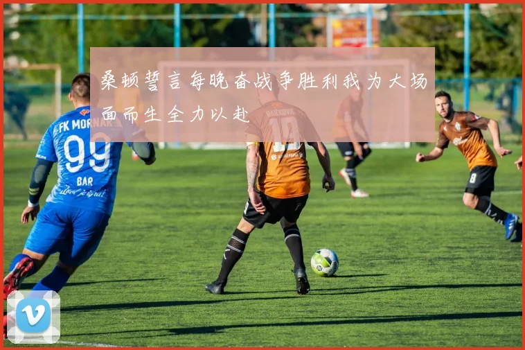 桑顿誓言每晚奋战争胜利我为大场面而生全力以赴