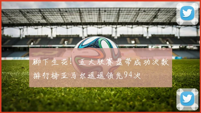 脚下生花！五大联赛盘带成功次数排行榜亚马尔遥遥领先94次