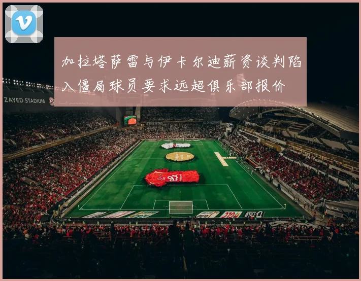 加拉塔萨雷与伊卡尔迪薪资谈判陷入僵局球员要求远超俱乐部报价