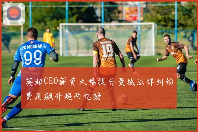 英超CEO薪资大幅提升曼城法律纠纷费用飙升超两亿镑