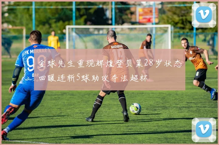 金球先生重现辉煌登贝莱28岁状态回暖连斩5球助攻夺法超杯