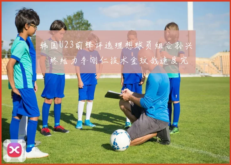 韩国U23前锋评选理想球员组合孙兴慜终结力李刚仁技术金玟哉速度完美融合