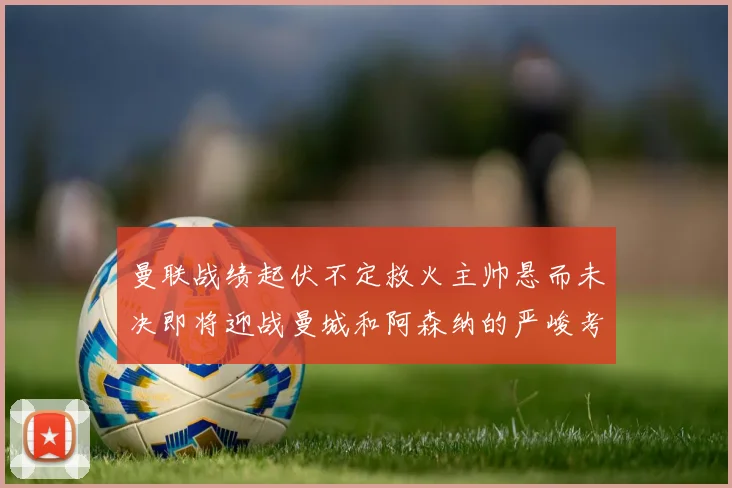 曼联战绩起伏不定救火主帅悬而未决即将迎战曼城和阿森纳的严峻考验