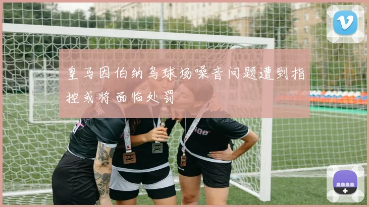皇马因伯纳乌球场噪音问题遭到指控或将面临处罚
