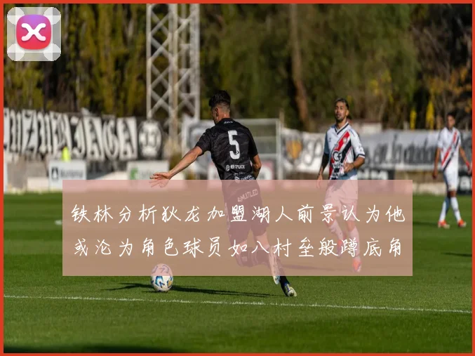 铁林分析狄龙加盟湖人前景认为他或沦为角色球员如八村垒般蹲底角